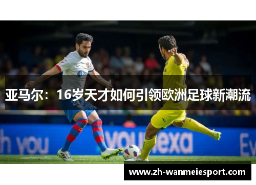 亚马尔:16岁天才如何引领欧洲足球新潮流 亚马尔:16岁天才如何引领欧洲足球新潮流