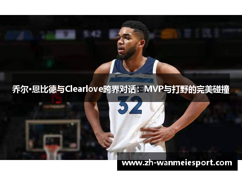 乔尔·恩比德与Clearlove跨界对话：MVP与打野的完美碰撞