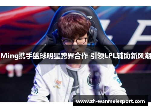 Ming携手篮球明星跨界合作 引领LPL辅助新风潮 Ming携手篮球明星跨界合作 引领LPL辅助新风潮