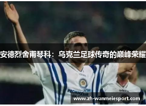 安德烈舍甫琴科：乌克兰足球传奇的巅峰荣耀